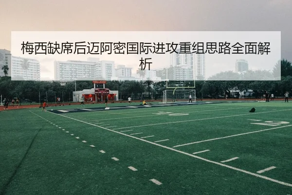 梅西缺席后迈阿密国际进攻重组思路全面解析