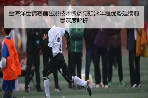 覃海洋世锦赛前出发技术微调与蛙泳半程优势延续前景深度解析