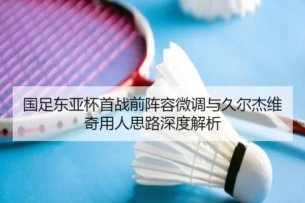 国足东亚杯首战前阵容微调与久尔杰维奇用人思路深度解析
