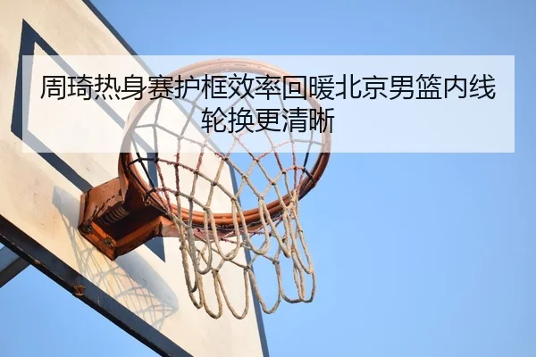 周琦热身赛护框效率回暖北京男篮内线轮换更清晰