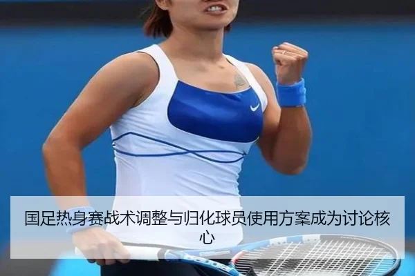 国足热身赛战术调整与归化球员使用方案成为讨论核心