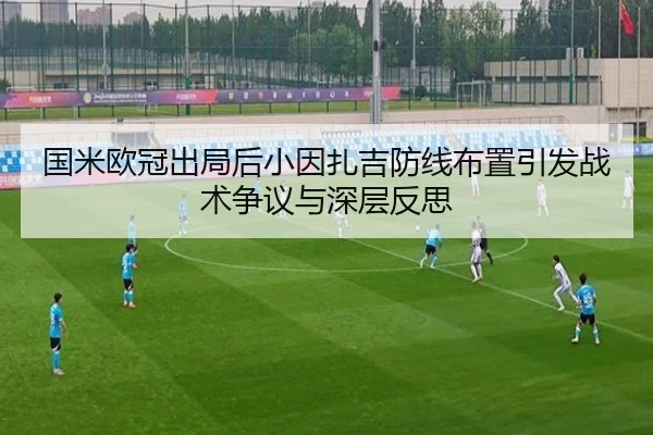 国米欧冠出局后小因扎吉防线布置引发战术争议与深层反思